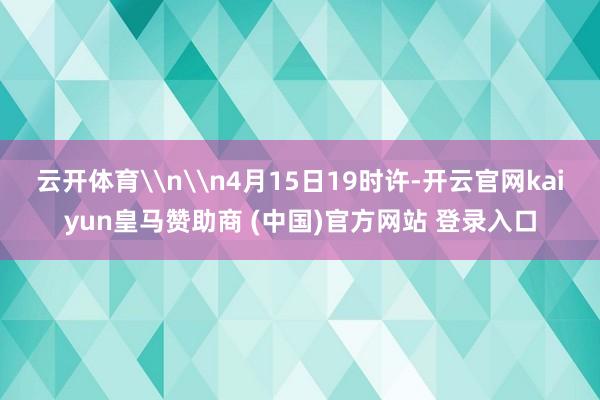 云开体育\n\n4月15日19时许-开云官网kaiyun皇马赞助商 (中国)官方网站 登录入口