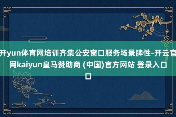 开yun体育网培训齐集公安窗口服务场景脾性-开云官网kaiyun皇马赞助商 (中国)官方网站 登录入口