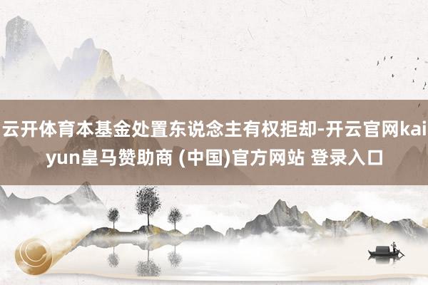 云开体育本基金处置东说念主有权拒却-开云官网kaiyun皇马赞助商 (中国)官方网站 登录入口
