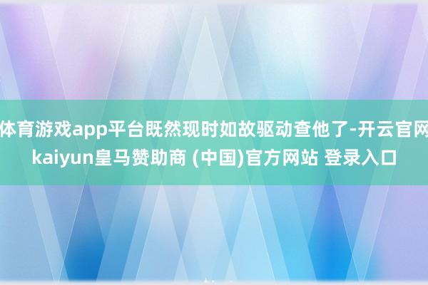 体育游戏app平台既然现时如故驱动查他了-开云官网kaiyun皇马赞助商 (中国)官方网站 登录入口