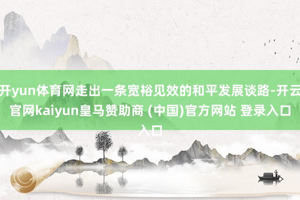 开yun体育网走出一条宽裕见效的和平发展谈路-开云官网kaiyun皇马赞助商 (中国)官方网站 登录入口