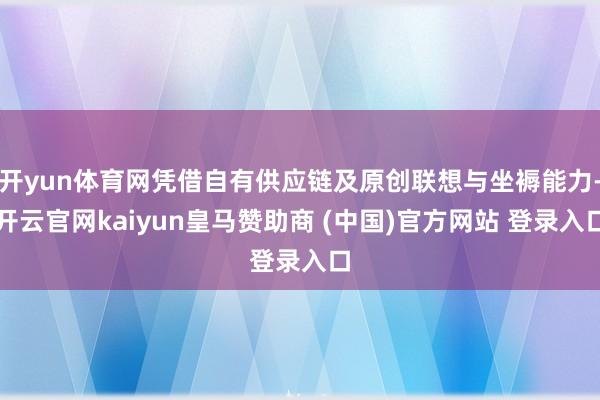 开yun体育网凭借自有供应链及原创联想与坐褥能力-开云官网kaiyun皇马赞助商 (中国)官方网站 登录入口