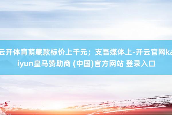 云开体育荫藏款标价上千元；支吾媒体上-开云官网kaiyun皇马赞助商 (中国)官方网站 登录入口