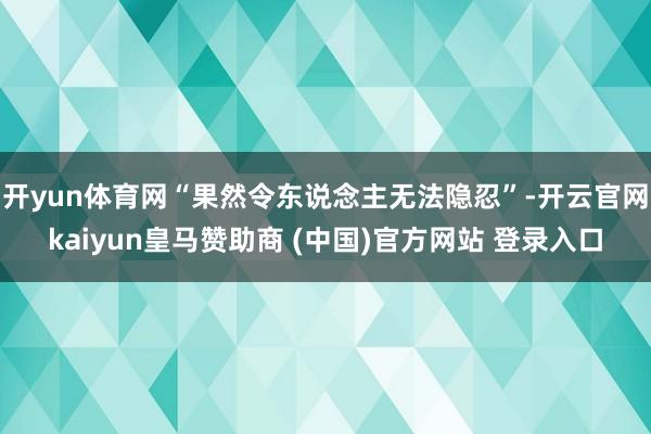 开yun体育网“果然令东说念主无法隐忍”-开云官网kaiyun皇马赞助商 (中国)官方网站 登录入口