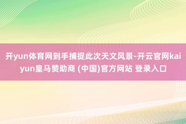 开yun体育网到手捕捉此次天文风景-开云官网kaiyun皇马赞助商 (中国)官方网站 登录入口