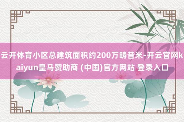 云开体育小区总建筑面积约200万畴昔米-开云官网kaiyun皇马赞助商 (中国)官方网站 登录入口
