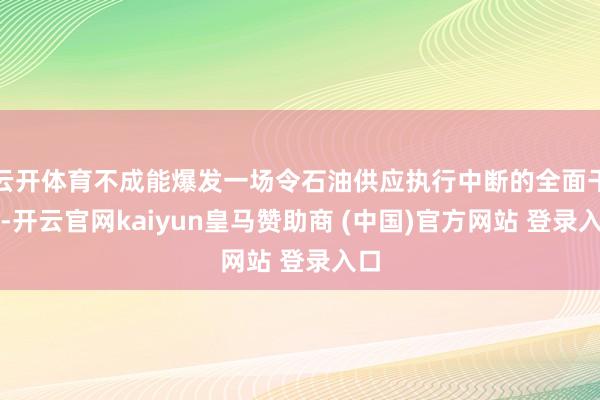 云开体育不成能爆发一场令石油供应执行中断的全面干戈-开云官网kaiyun皇马赞助商 (中国)官方网站 登录入口
