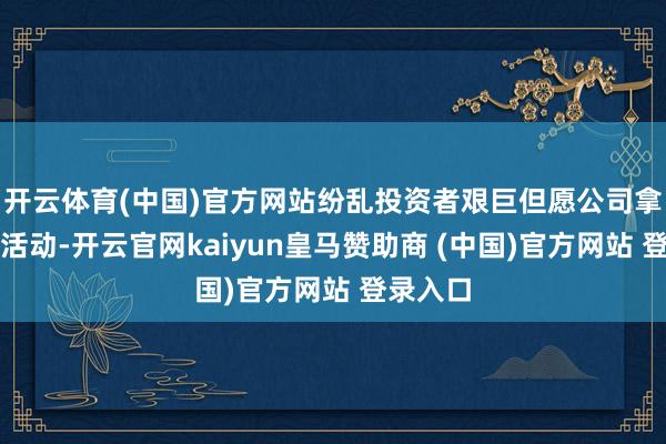 开云体育(中国)官方网站纷乱投资者艰巨但愿公司拿出骨子活动-开云官网kaiyun皇马赞助商 (中国)官方网站 登录入口