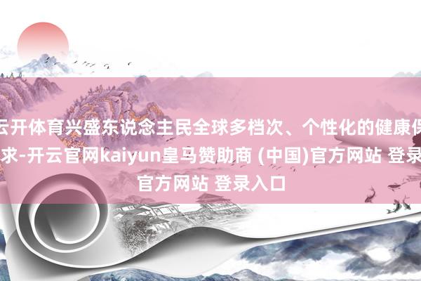 云开体育兴盛东说念主民全球多档次、个性化的健康保障需求-开云官网kaiyun皇马赞助商 (中国)官方网站 登录入口