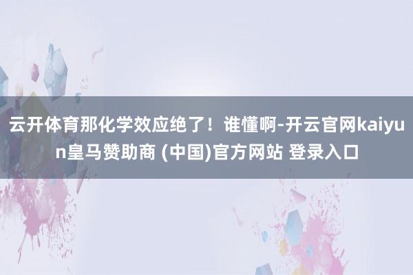 云开体育那化学效应绝了！谁懂啊-开云官网kaiyun皇马赞助商 (中国)官方网站 登录入口