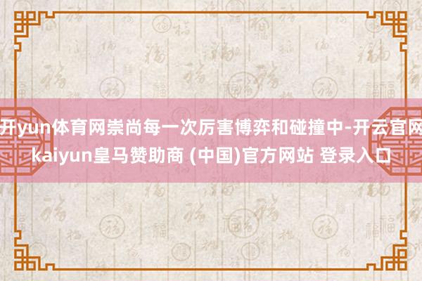 开yun体育网崇尚每一次厉害博弈和碰撞中-开云官网kaiyun皇马赞助商 (中国)官方网站 登录入口