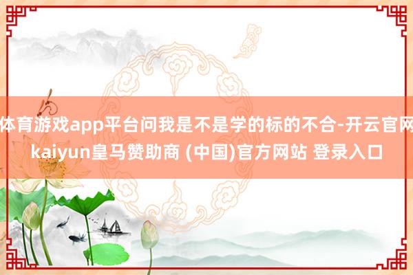 体育游戏app平台问我是不是学的标的不合-开云官网kaiyun皇马赞助商 (中国)官方网站 登录入口