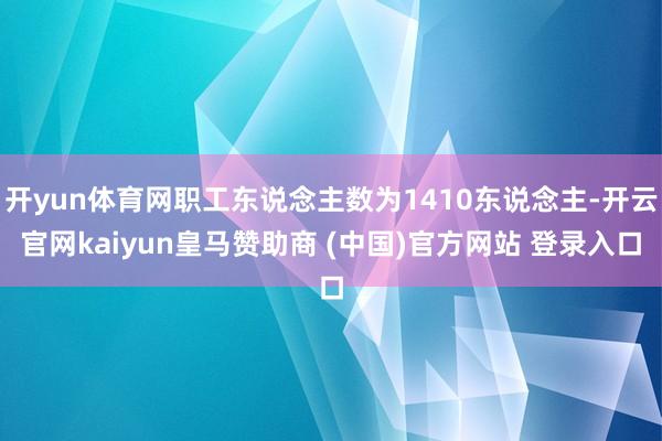 开yun体育网职工东说念主数为1410东说念主-开云官网kaiyun皇马赞助商 (中国)官方网站 登录入口