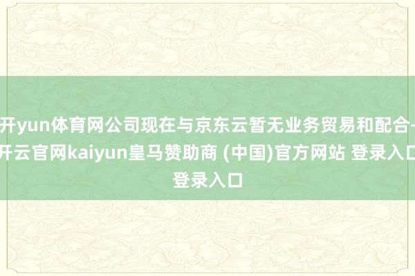 开yun体育网公司现在与京东云暂无业务贸易和配合-开云官网kaiyun皇马赞助商 (中国)官方网站 登录入口