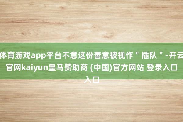 体育游戏app平台不意这份善意被视作＂插队＂-开云官网kaiyun皇马赞助商 (中国)官方网站 登录入口