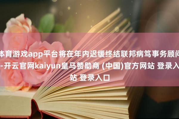 体育游戏app平台将在年内迟缓终结联邦病笃事务顾问局-开云官网kaiyun皇马赞助商 (中国)官方网站 登录入口
