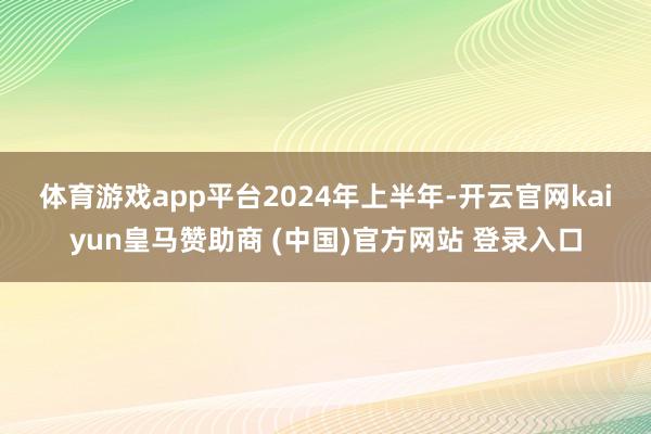 体育游戏app平台　　2024年上半年-开云官网kaiyun皇马赞助商 (中国)官方网站 登录入口