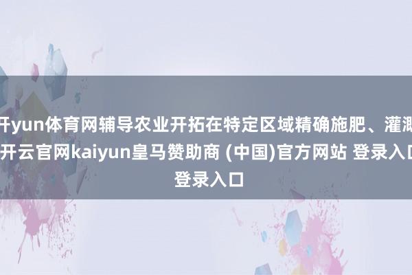 开yun体育网辅导农业开拓在特定区域精确施肥、灌溉-开云官网kaiyun皇马赞助商 (中国)官方网站 登录入口