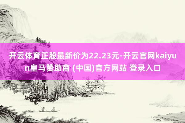 开云体育正股最新价为22.23元-开云官网kaiyun皇马赞助商 (中国)官方网站 登录入口