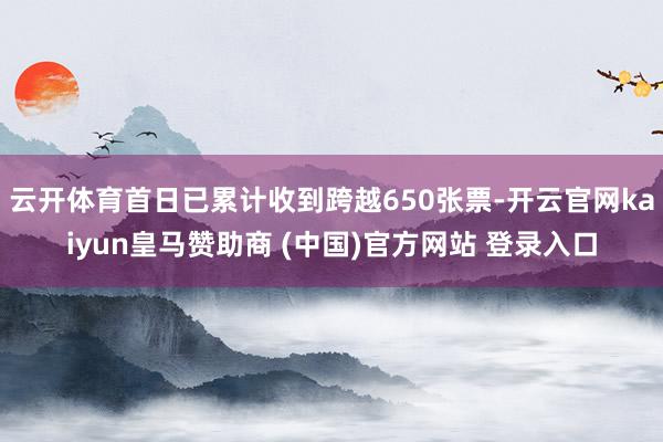 云开体育首日已累计收到跨越650张票-开云官网kaiyun皇马赞助商 (中国)官方网站 登录入口