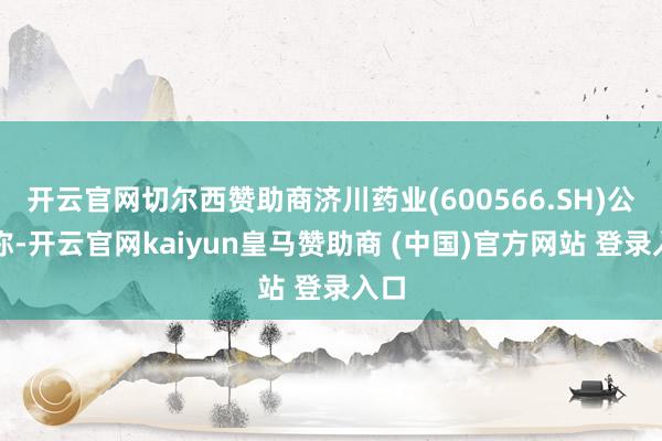 开云官网切尔西赞助商济川药业(600566.SH)公告称-开云官网kaiyun皇马赞助商 (中国)官方网站 登录入口