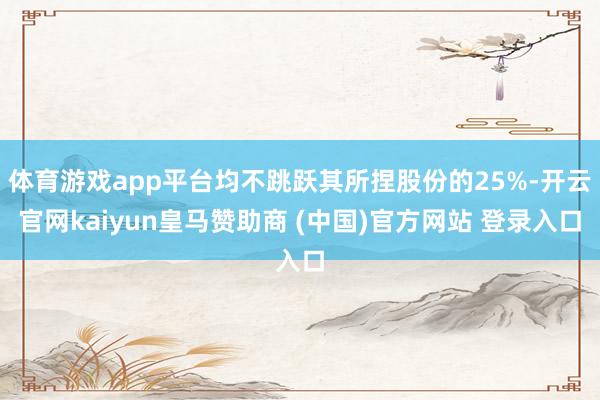 体育游戏app平台均不跳跃其所捏股份的25%-开云官网kaiyun皇马赞助商 (中国)官方网站 登录入口