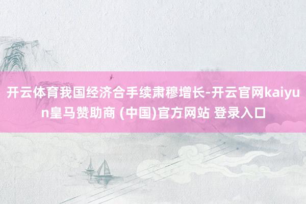 开云体育我国经济合手续肃穆增长-开云官网kaiyun皇马赞助商 (中国)官方网站 登录入口