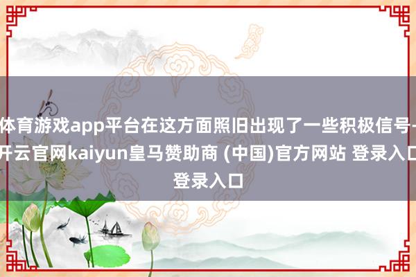 体育游戏app平台在这方面照旧出现了一些积极信号-开云官网kaiyun皇马赞助商 (中国)官方网站 登录入口