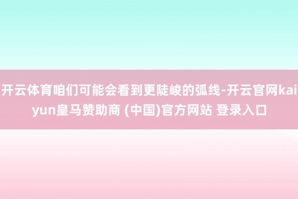 开云体育咱们可能会看到更陡峻的弧线-开云官网kaiyun皇马赞助商 (中国)官方网站 登录入口