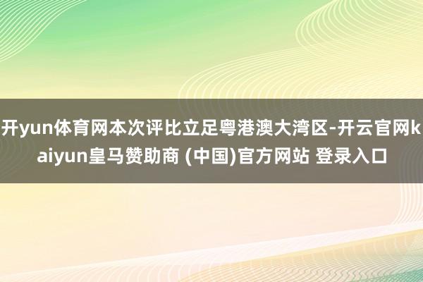 开yun体育网本次评比立足粤港澳大湾区-开云官网kaiyun皇马赞助商 (中国)官方网站 登录入口