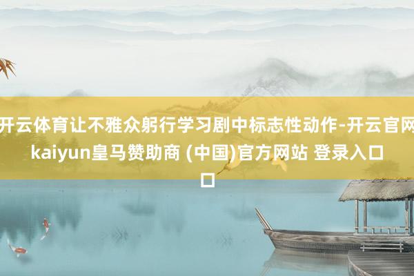 开云体育让不雅众躬行学习剧中标志性动作-开云官网kaiyun皇马赞助商 (中国)官方网站 登录入口