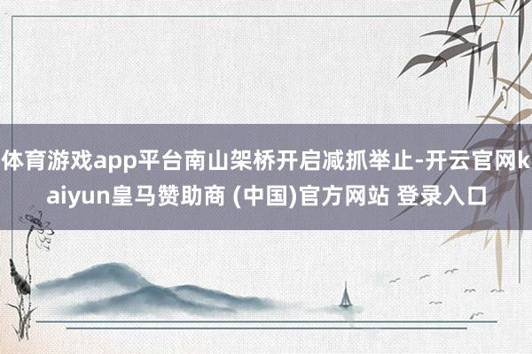 体育游戏app平台南山架桥开启减抓举止-开云官网kaiyun皇马赞助商 (中国)官方网站 登录入口