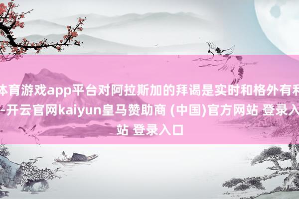 体育游戏app平台对阿拉斯加的拜谒是实时和格外有利的-开云官网kaiyun皇马赞助商 (中国)官方网站 登录入口