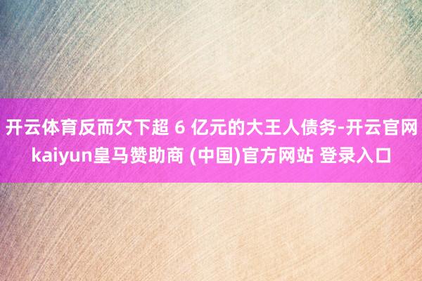 开云体育反而欠下超 6 亿元的大王人债务-开云官网kaiyun皇马赞助商 (中国)官方网站 登录入口