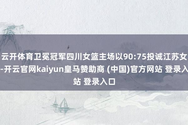 云开体育卫冕冠军四川女篮主场以90:75投诚江苏女篮-开云官网kaiyun皇马赞助商 (中国)官方网站 登录入口