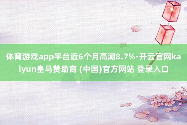 体育游戏app平台近6个月高潮8.7%-开云官网kaiyun皇马赞助商 (中国)官方网站 登录入口