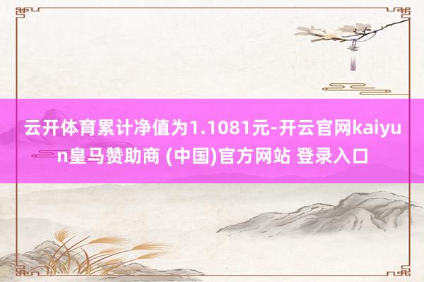 云开体育累计净值为1.1081元-开云官网kaiyun皇马赞助商 (中国)官方网站 登录入口