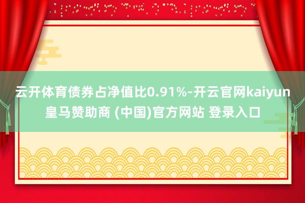 云开体育债券占净值比0.91%-开云官网kaiyun皇马赞助商 (中国)官方网站 登录入口