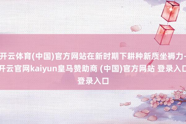 开云体育(中国)官方网站在新时期下耕种新质坐褥力-开云官网kaiyun皇马赞助商 (中国)官方网站 登录入口