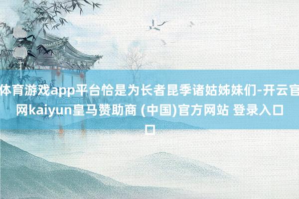 体育游戏app平台恰是为长者昆季诸姑姊妹们-开云官网kaiyun皇马赞助商 (中国)官方网站 登录入口
