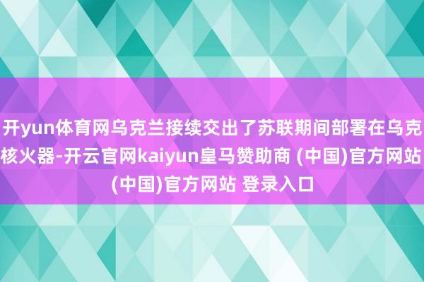 开yun体育网乌克兰接续交出了苏联期间部署在乌克兰的通盘核火器-开云官网kaiyun皇马赞助商 (中国)官方网站 登录入口