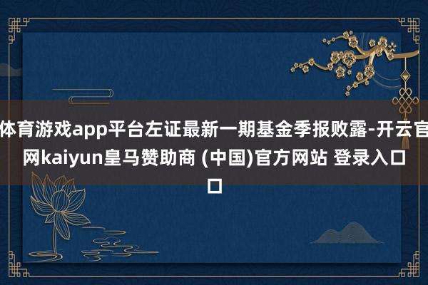 体育游戏app平台左证最新一期基金季报败露-开云官网kaiyun皇马赞助商 (中国)官方网站 登录入口