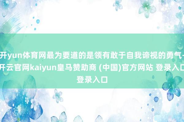 开yun体育网最为要道的是领有敢于自我谛视的勇气-开云官网kaiyun皇马赞助商 (中国)官方网站 登录入口