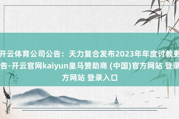 开云体育公司公告：天力复合发布2023年年度讨教更正公告-开云官网kaiyun皇马赞助商 (中国)官方网站 登录入口