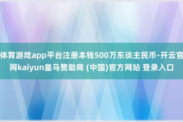 体育游戏app平台注册本钱500万东谈主民币-开云官网kaiyun皇马赞助商 (中国)官方网站 登录入口