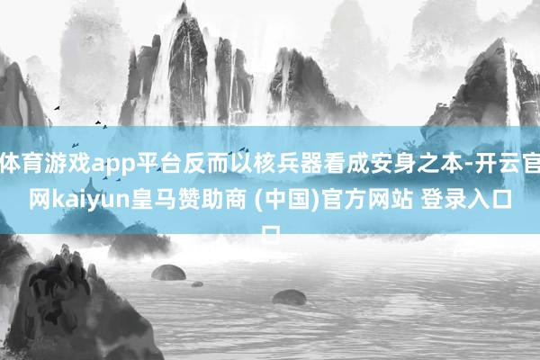 体育游戏app平台反而以核兵器看成安身之本-开云官网kaiyun皇马赞助商 (中国)官方网站 登录入口
