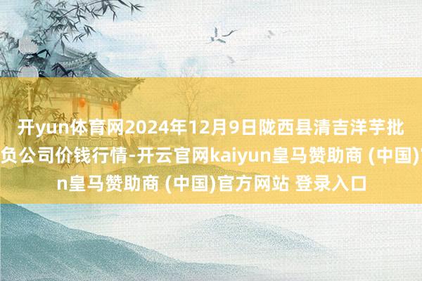 开yun体育网2024年12月9日陇西县清吉洋芋批发交游商场有限背负公司价钱行情-开云官网kaiyun皇马赞助商 (中国)官方网站 登录入口