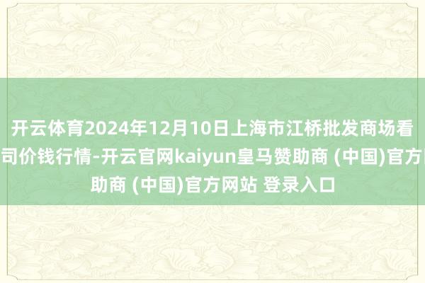 开云体育2024年12月10日上海市江桥批发商场看法惩处有限公司价钱行情-开云官网kaiyun皇马赞助商 (中国)官方网站 登录入口
