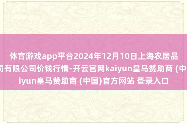 体育游戏app平台2024年12月10日上海农居品中心批发阛阓计算处罚有限公司价钱行情-开云官网kaiyun皇马赞助商 (中国)官方网站 登录入口