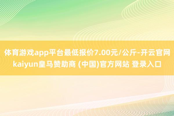 体育游戏app平台最低报价7.00元/公斤-开云官网kaiyun皇马赞助商 (中国)官方网站 登录入口